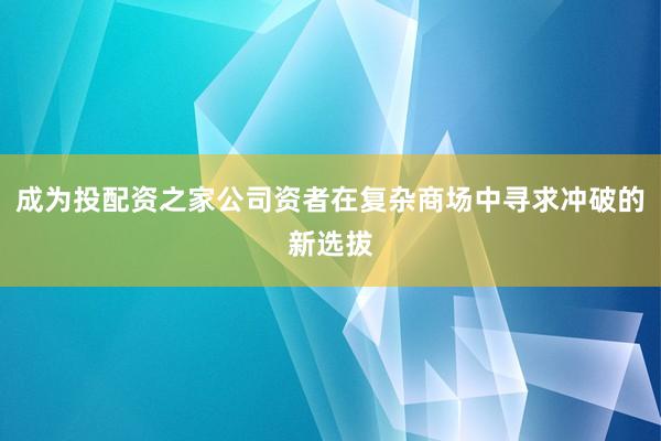 成为投配资之家公司资者在复杂商场中寻求冲破的新选拔