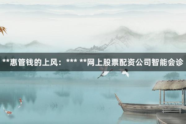 **惠管钱的上风:*** **网上股票配资公司智能会诊