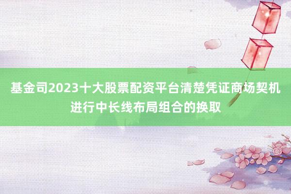 基金司2023十大股票配资平台清楚凭证商场契机进行中长线布局组合的换取