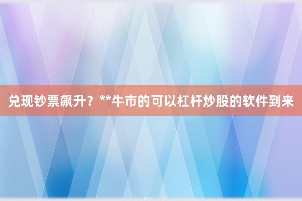 兑现钞票飙升？**牛市的可以杠杆炒股的软件到来