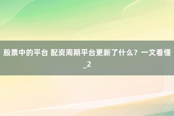 股票中的平台 配资周期平台更新了什么？一文看懂_2