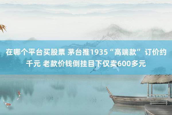 在哪个平台买股票 茅台推1935“高端款” 订价约千元 老款价钱倒挂目下仅卖600多元