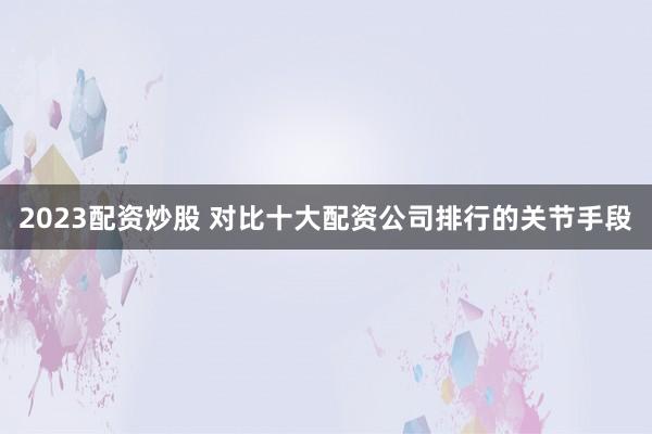 2023配资炒股 对比十大配资公司排行的关节手段