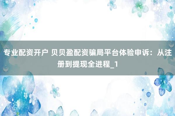 专业配资开户 贝贝盈配资骗局平台体验申诉：从注册到提现全进程_1