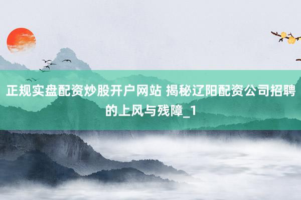 正规实盘配资炒股开户网站 揭秘辽阳配资公司招聘的上风与残障_1