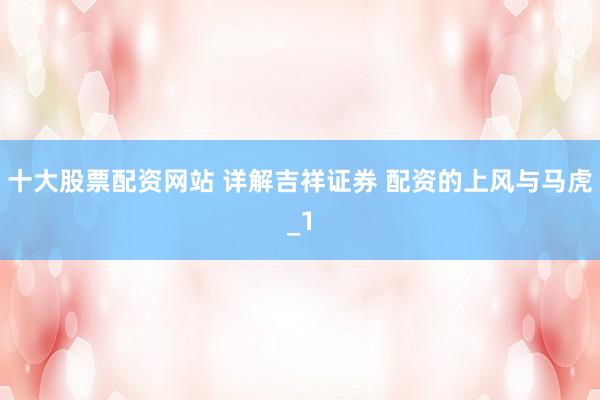 十大股票配资网站 详解吉祥证券 配资的上风与马虎_1
