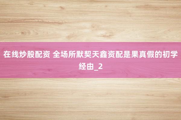 在线炒股配资 全场所默契天鑫资配是果真假的初学经由_2