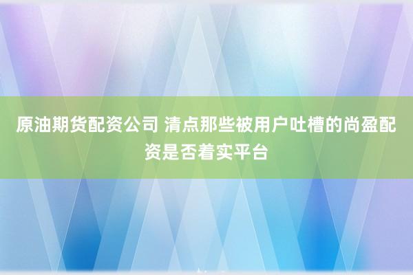 原油期货配资公司 清点那些被用户吐槽的尚盈配资是否着实平台