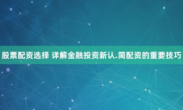 股票配资选择 详解金融投资新认.简配资的重要技巧