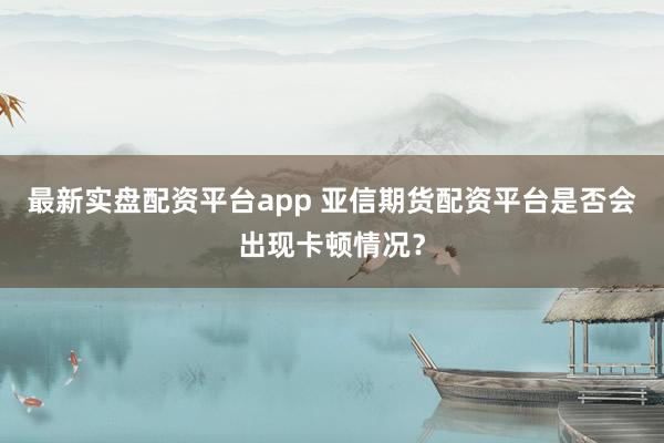 最新实盘配资平台app 亚信期货配资平台是否会出现卡顿情况？