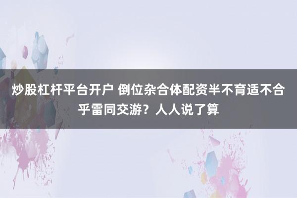 炒股杠杆平台开户 倒位杂合体配资半不育适不合乎雷同交游？人人说了算