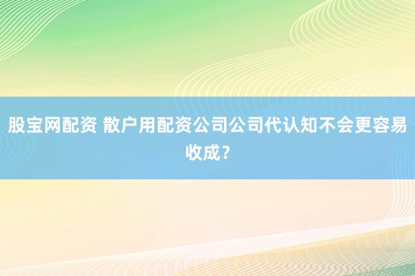 股宝网配资 散户用配资公司公司代认知不会更容易收成？