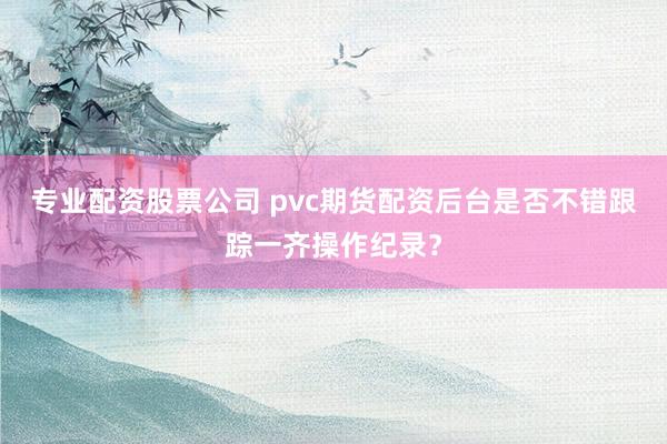 专业配资股票公司 pvc期货配资后台是否不错跟踪一齐操作纪录？