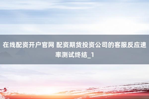在线配资开户官网 配资期货投资公司的客服反应速率测试终结_1
