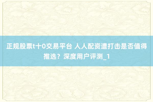 正规股票t十0交易平台 人人配资遭打击是否值得推选?深度用户评测_1