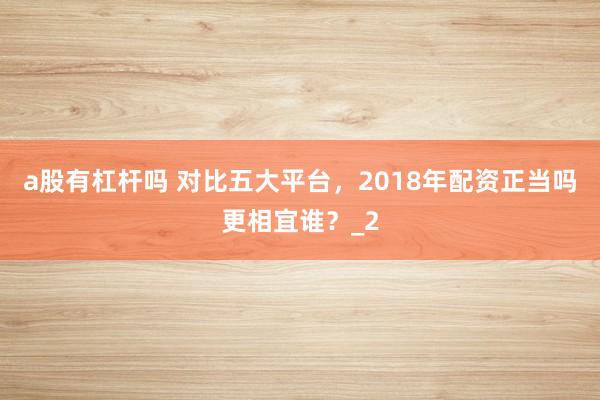 a股有杠杆吗 对比五大平台,2018年配资正当吗更相宜谁?_2