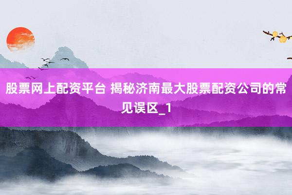 股票网上配资平台 揭秘济南最大股票配资公司的常见误区_1