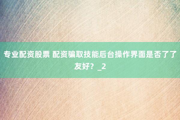 专业配资股票 配资骗取技能后台操作界面是否了了友好？_2
