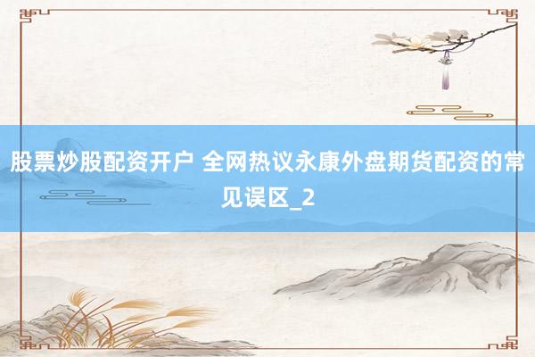 股票炒股配资开户 全网热议永康外盘期货配资的常见误区_2