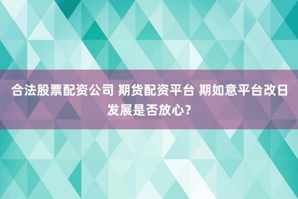合法股票配资公司 期货配资平台 期如意平台改日发展是否放心？